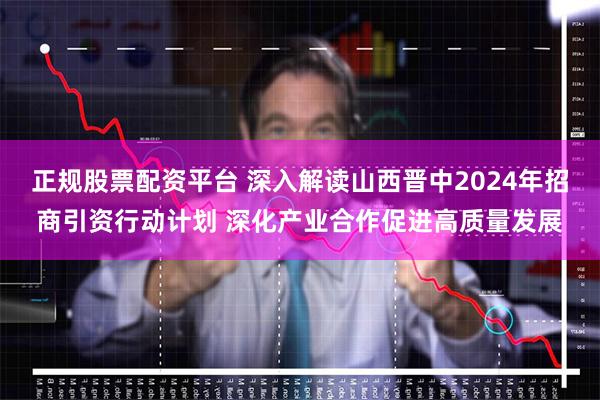 正规股票配资平台 深入解读山西晋中2024年招商引资行动计划 深化产业合作促进高质量发展