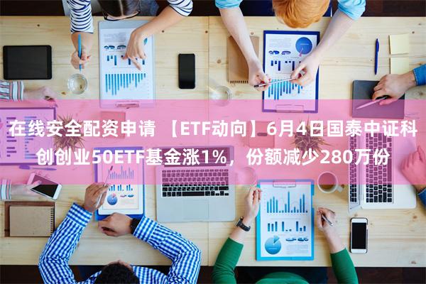 在线安全配资申请 【ETF动向】6月4日国泰中证科创创业50ETF基金涨1%，份额减少280万份