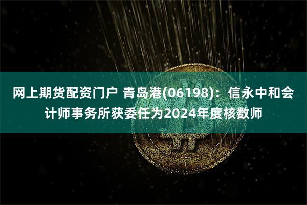 网上期货配资门户 青岛港(06198)：信永中和会计师事务所获委任为2024年度核数师