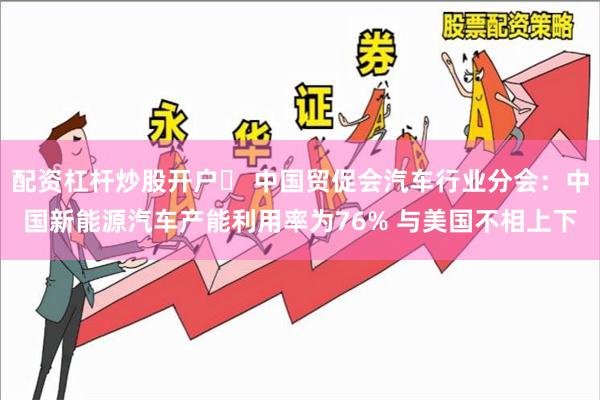 配资杠杆炒股开户	 中国贸促会汽车行业分会：中国新能源汽车产能利用率为76% 与美国不相上下