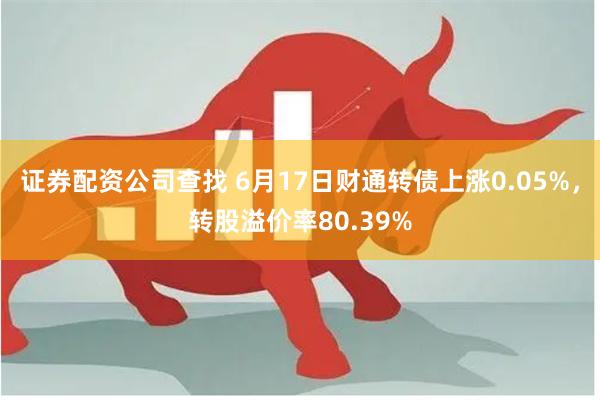 证券配资公司查找 6月17日财通转债上涨0.05%，转股溢价率80.39%