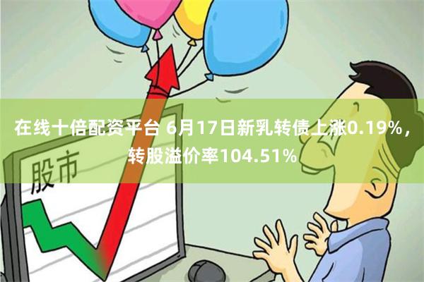 在线十倍配资平台 6月17日新乳转债上涨0.19%，转股溢价率104.51%