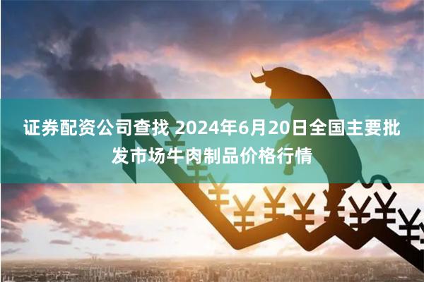 证券配资公司查找 2024年6月20日全国主要批发市场牛肉制品价格行情