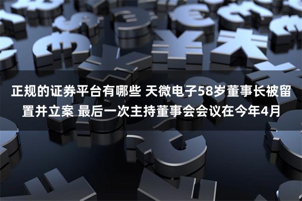 正规的证券平台有哪些 天微电子58岁董事长被留置并立案 最后一次主持董事会会议在今年4月