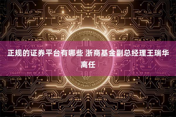 正规的证券平台有哪些 浙商基金副总经理王瑞华离任