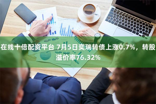 在线十倍配资平台 7月5日奕瑞转债上涨0.7%，转股溢价率76.32%