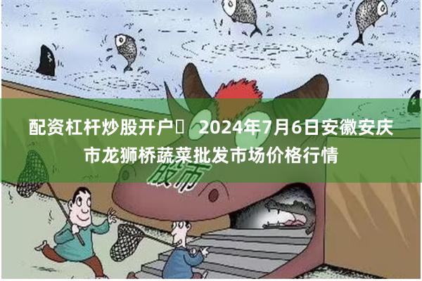 配资杠杆炒股开户	 2024年7月6日安徽安庆市龙狮桥蔬菜批发市场价格行情