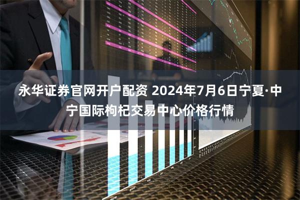 永华证券官网开户配资 2024年7月6日宁夏·中宁国际枸杞交易中心价格行情