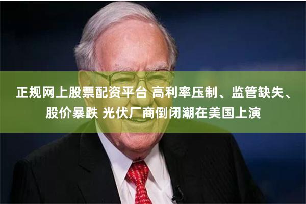 正规网上股票配资平台 高利率压制、监管缺失、股价暴跌 光伏厂商倒闭潮在美国上演