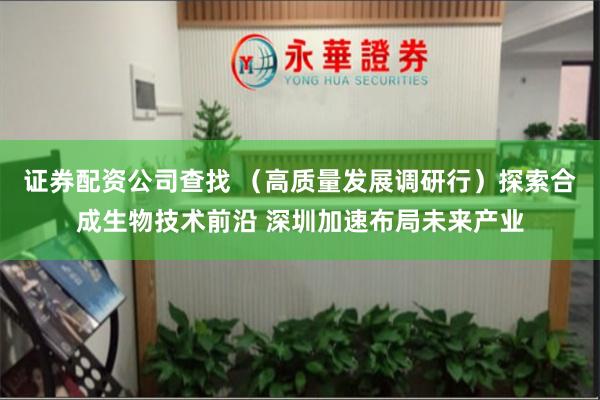 证券配资公司查找 （高质量发展调研行）探索合成生物技术前沿 深圳加速布局未来产业