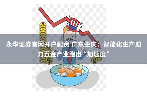 永华证券官网开户配资 广东肇庆：智能化生产助力五金产业跑出“加速度”