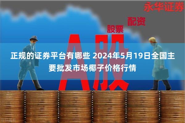 正规的证券平台有哪些 2024年5月19日全国主要批发市场椰子价格行情