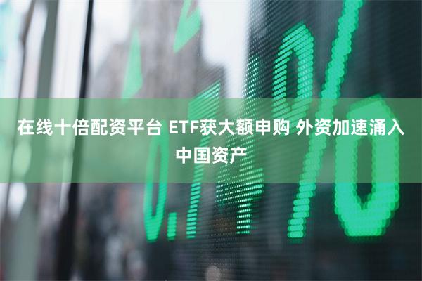 在线十倍配资平台 ETF获大额申购 外资加速涌入中国资产