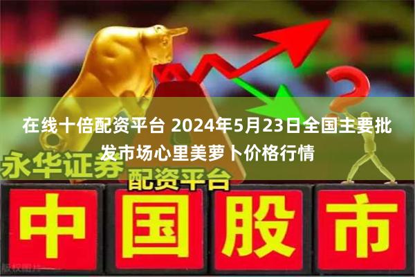 在线十倍配资平台 2024年5月23日全国主要批发市场心里美萝卜价格行情