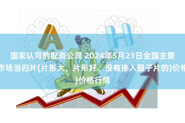 国家认可的配资公司 2024年5月23日全国主要批发市场当归片(片形大、片形好、没有掺入股子片的)价格行情