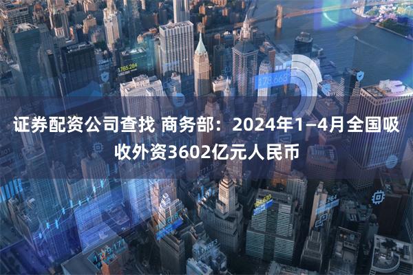 证券配资公司查找 商务部：2024年1—4月全国吸收外资3602亿元人民币