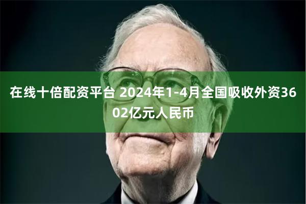 在线十倍配资平台 2024年1-4月全国吸收外资3602亿元人民币