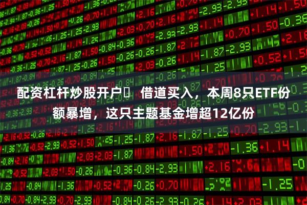 配资杠杆炒股开户	 借道买入，本周8只ETF份额暴增，这只主题基金增超12亿份