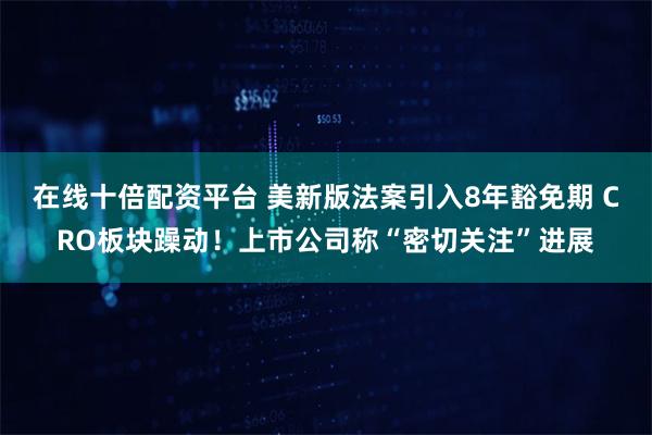 在线十倍配资平台 美新版法案引入8年豁免期 CRO板块躁动！上市公司称“密切关注”进展