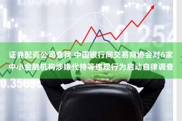 证券配资公司查找 中国银行间交易商协会对6家中小金融机构涉嫌代持等违规行为启动自律调查