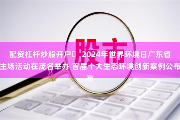 配资杠杆炒股开户	 2024年世界环境日广东省主场活动在茂名举办 首届十大生态环境创新案例公布