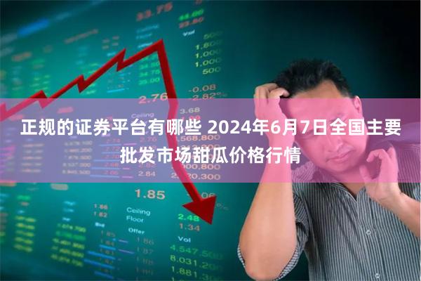 正规的证券平台有哪些 2024年6月7日全国主要批发市场甜瓜价格行情