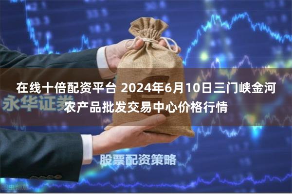 在线十倍配资平台 2024年6月10日三门峡金河农产品批发交易中心价格行情