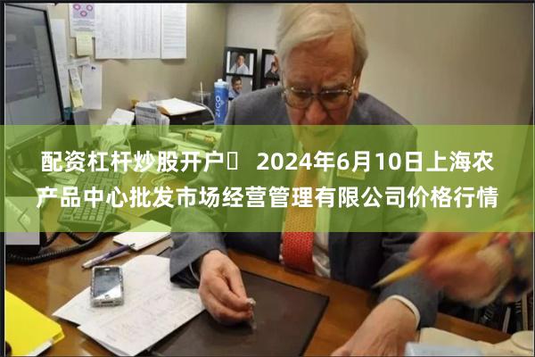 配资杠杆炒股开户	 2024年6月10日上海农产品中心批发市场经营管理有限公司价格行情