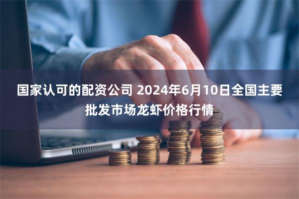 国家认可的配资公司 2024年6月10日全国主要批发市场龙虾价格行情