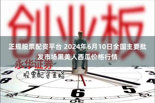 正规股票配资平台 2024年6月10日全国主要批发市场黑美人西瓜价格行情