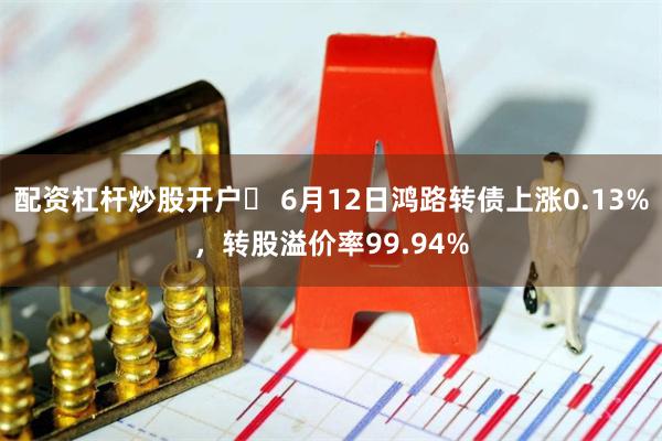 配资杠杆炒股开户	 6月12日鸿路转债上涨0.13%，转股溢价率99.94%