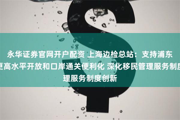 永华证券官网开户配资 上海边检总站：支持浦东新区更高水平开放和口岸通关便利化 深化移民管理服务制度创新