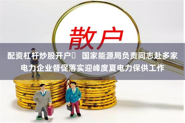 配资杠杆炒股开户	 国家能源局负责同志赴多家电力企业督促落实迎峰度夏电力保供工作