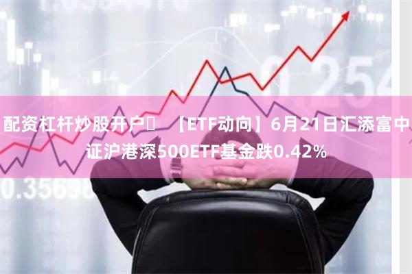 配资杠杆炒股开户	 【ETF动向】6月21日汇添富中证沪港深500ETF基金跌0.42%