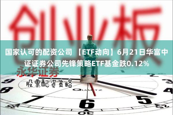 国家认可的配资公司 【ETF动向】6月21日华富中证证券公司先锋策略ETF基金跌0.12%