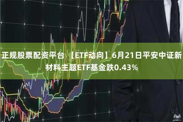 正规股票配资平台 【ETF动向】6月21日平安中证新材料主题ETF基金跌0.43%