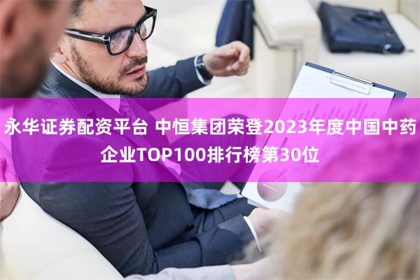 永华证券配资平台 中恒集团荣登2023年度中国中药企业TOP100排行榜第30位