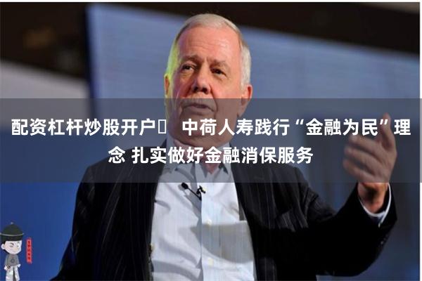 配资杠杆炒股开户	 中荷人寿践行“金融为民”理念 扎实做好金融消保服务