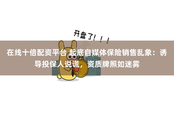 在线十倍配资平台 起底自媒体保险销售乱象：诱导投保人说谎，资质牌照如迷雾