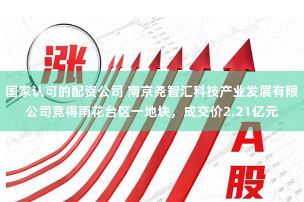 国家认可的配资公司 南京尧智汇科技产业发展有限公司竞得雨花台区一地块，成交价2.21亿元