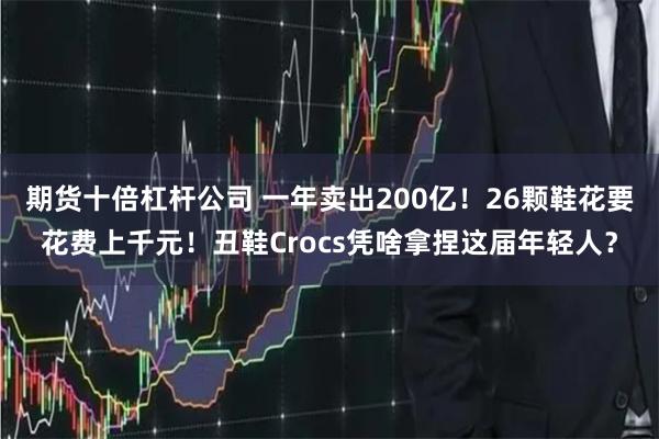 期货十倍杠杆公司 一年卖出200亿！26颗鞋花要花费上千元！丑鞋Crocs凭啥拿捏这届年轻人？