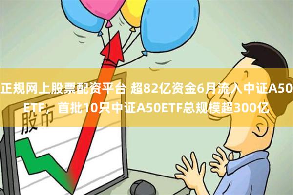 正规网上股票配资平台 超82亿资金6月流入中证A50ETF，首批10只中证A50ETF总规模超300亿