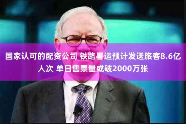 国家认可的配资公司 铁路暑运预计发送旅客8.6亿人次 单日售票量或破2000万张