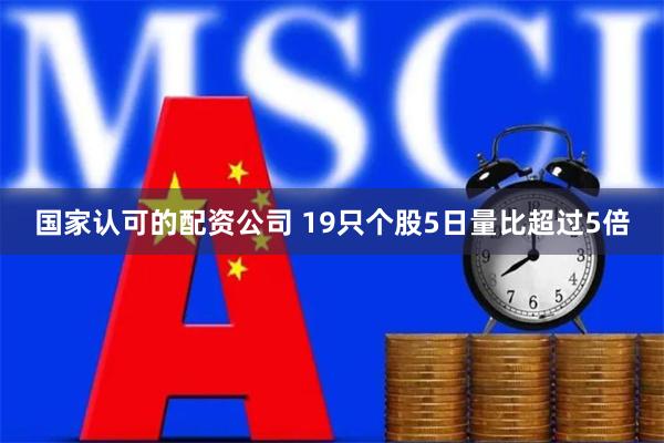 国家认可的配资公司 19只个股5日量比超过5倍