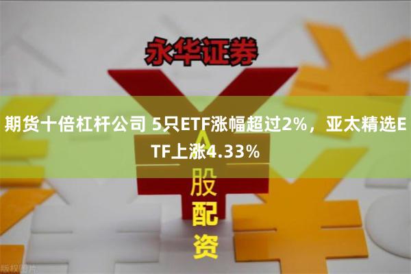 期货十倍杠杆公司 5只ETF涨幅超过2%，亚太精选ETF上涨4.33%