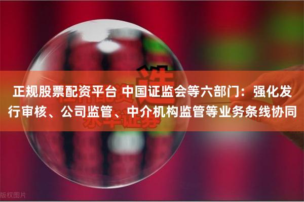 正规股票配资平台 中国证监会等六部门：强化发行审核、公司监管、中介机构监管等业务条线协同