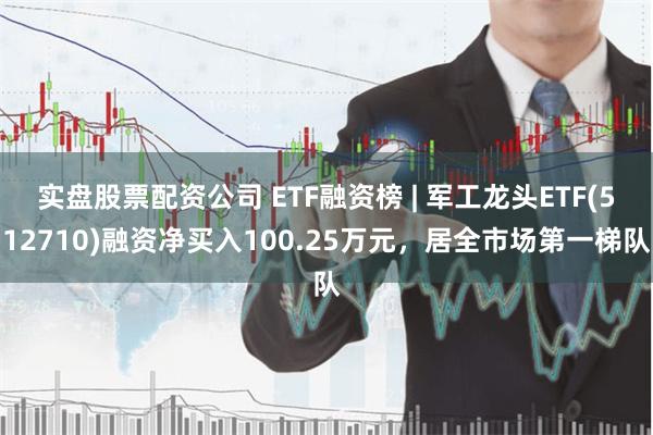 实盘股票配资公司 ETF融资榜 | 军工龙头ETF(512710)融资净买入100.25万元，居全市场第一梯队