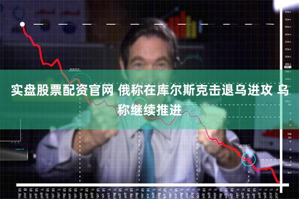 实盘股票配资官网 俄称在库尔斯克击退乌进攻 乌称继续推进