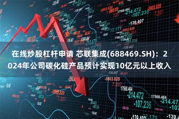 在线炒股杠杆申请 芯联集成(688469.SH)：2024年公司碳化硅产品预计实现10亿元以上收入