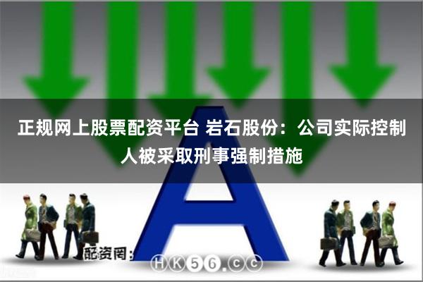 正规网上股票配资平台 岩石股份：公司实际控制人被采取刑事强制措施